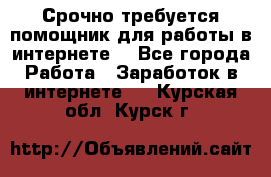 Срочно требуется помощник для работы в интернете. - Все города Работа » Заработок в интернете   . Курская обл.,Курск г.